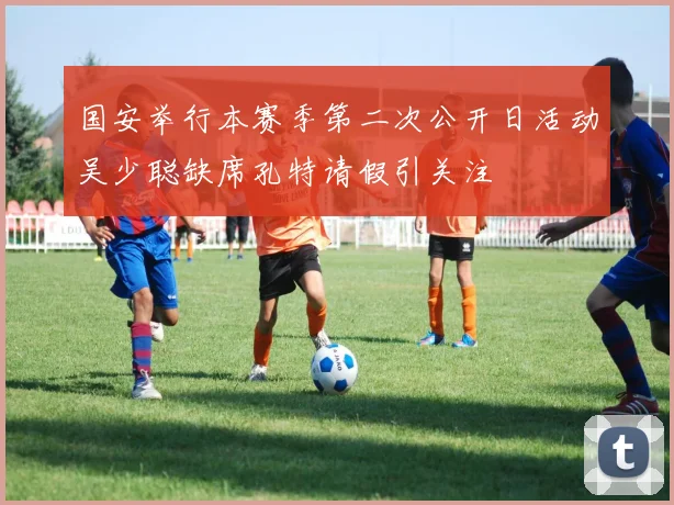 国安举行本赛季第二次公开日活动吴少聪缺席孔特请假引关注
