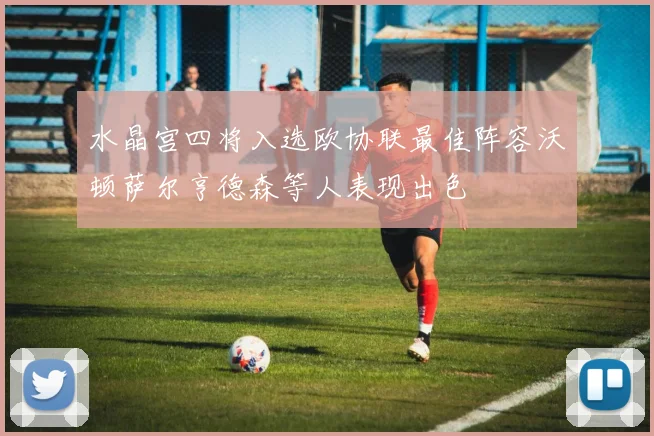 水晶宫四将入选欧协联最佳阵容沃顿萨尔亨德森等人表现出色