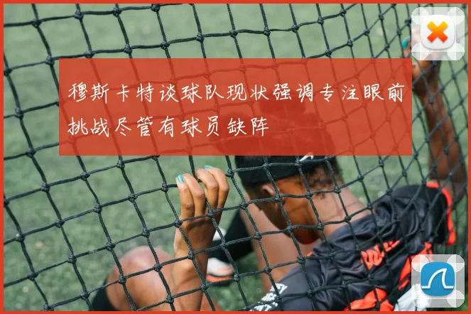 穆斯卡特谈球队现状强调专注眼前挑战尽管有球员缺阵