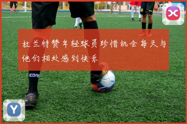 杜兰特赞年轻球员珍惜机会每天与他们相处感到快乐