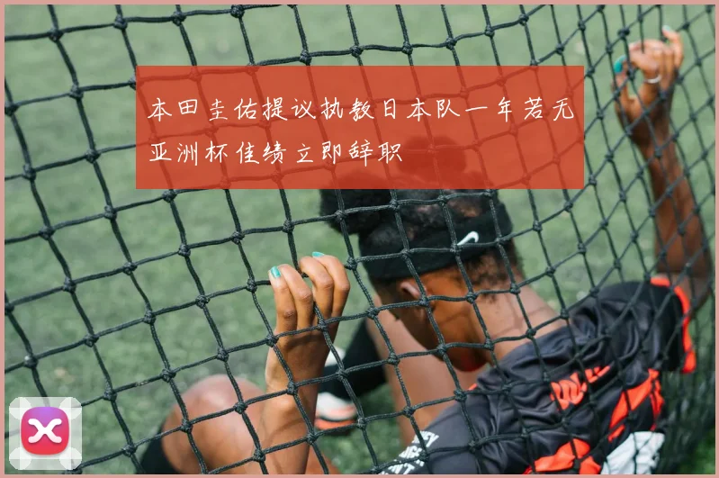 本田圭佑提议执教日本队一年若无亚洲杯佳绩立即辞职