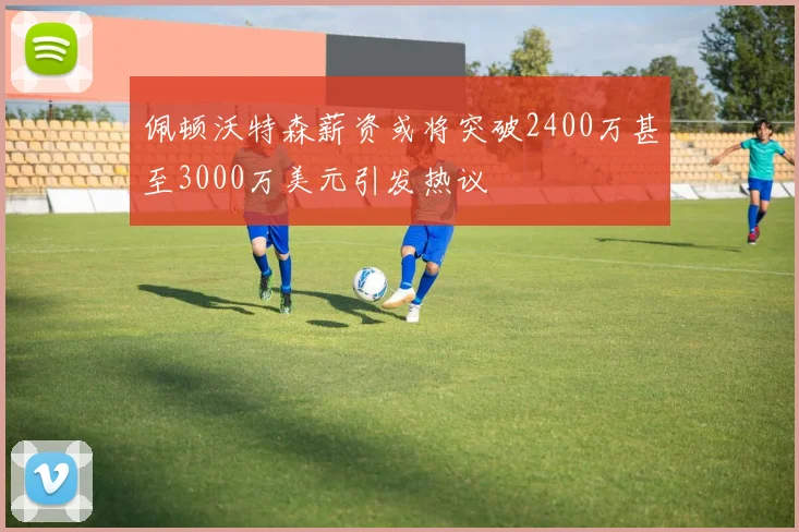 佩顿沃特森薪资或将突破2400万甚至3000万美元引发热议