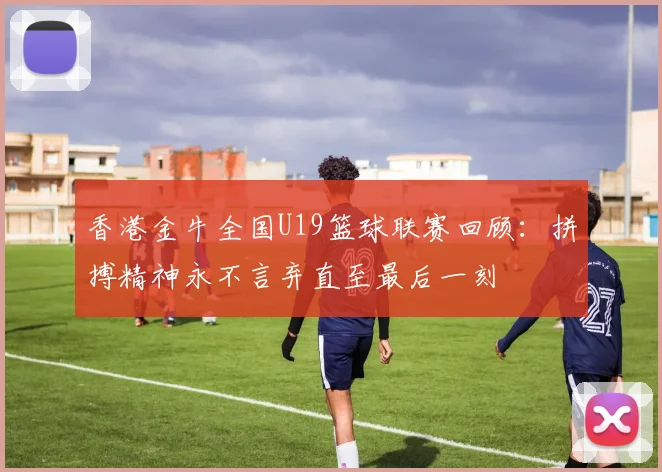 香港金牛全国U19篮球联赛回顾：拼搏精神永不言弃直至最后一刻