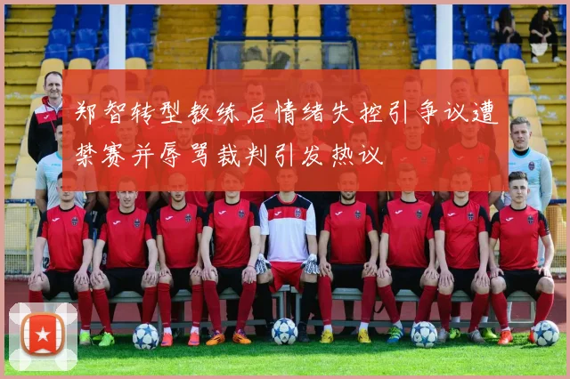 郑智转型教练后情绪失控引争议遭禁赛并辱骂裁判引发热议