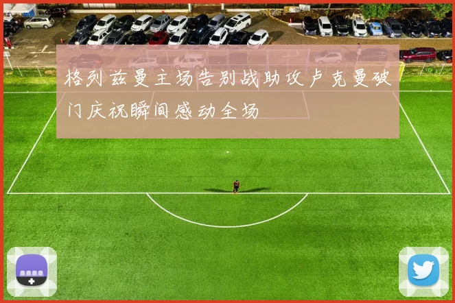 格列兹曼主场告别战助攻卢克曼破门庆祝瞬间感动全场