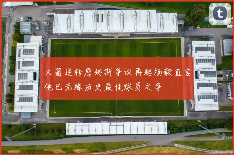 火箭逆转詹姆斯争议再起杨毅直言他已无缘历史最佳球员之争