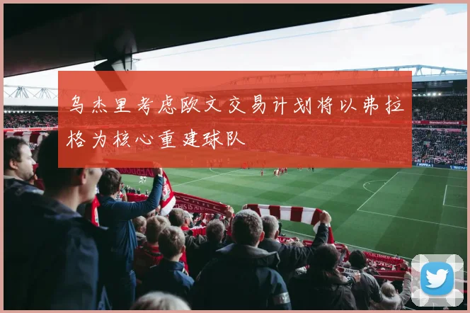 乌杰里考虑欧文交易计划将以弗拉格为核心重建球队