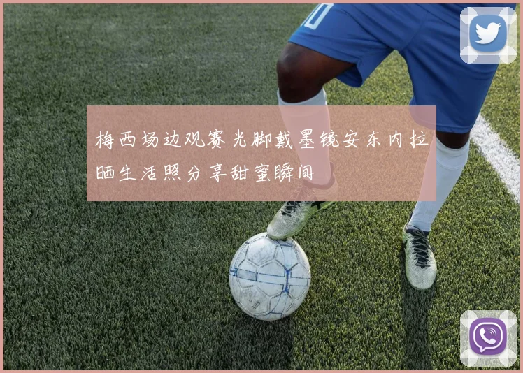 梅西场边观赛光脚戴墨镜安东内拉晒生活照分享甜蜜瞬间