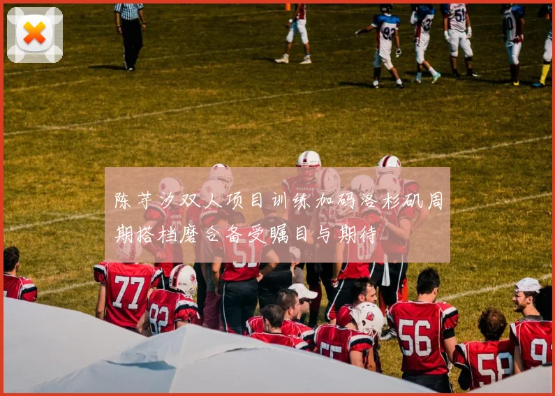 陈芋汐双人项目训练加码洛杉矶周期搭档磨合备受瞩目与期待