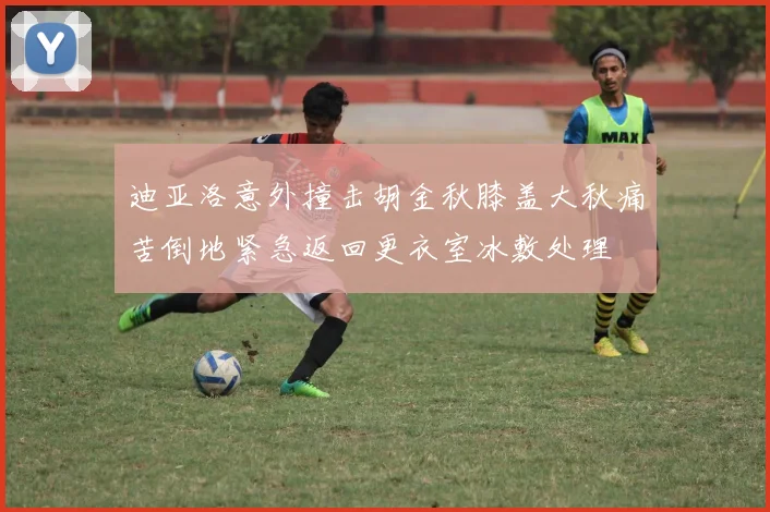 迪亚洛意外撞击胡金秋膝盖大秋痛苦倒地紧急返回更衣室冰敷处理