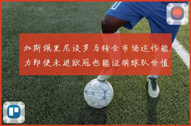 加斯佩里尼谈罗马转会市场运作能力即使未进欧冠也能证明球队价值