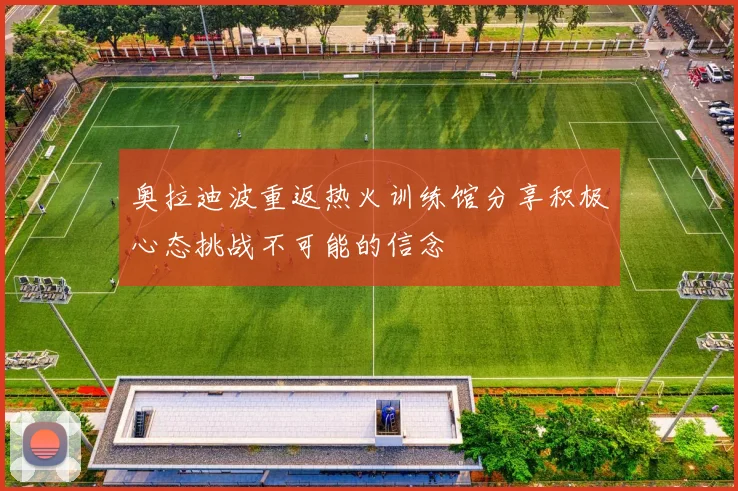 奥拉迪波重返热火训练馆分享积极心态挑战不可能的信念