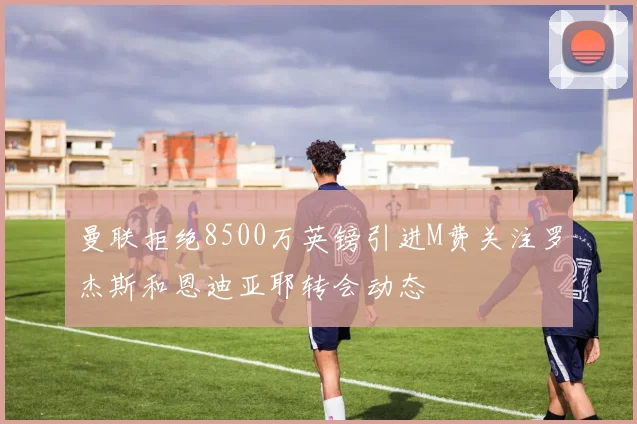 曼联拒绝8500万英镑引进M费关注罗杰斯和恩迪亚耶转会动态
