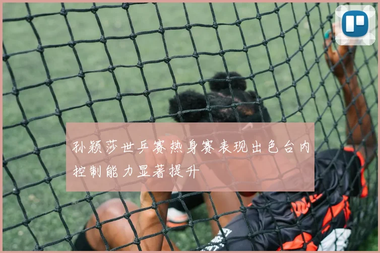 孙颖莎世乒赛热身赛表现出色台内控制能力显著提升