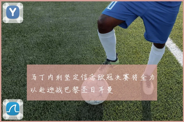 马丁内利坚定信念欧冠决赛将全力以赴迎战巴黎圣日耳曼