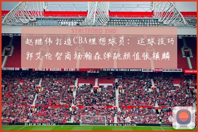 赵继伟打造CBA理想球员：运球技巧郭艾伦智商杨瀚森弹跳颜值张镇麟完美结合