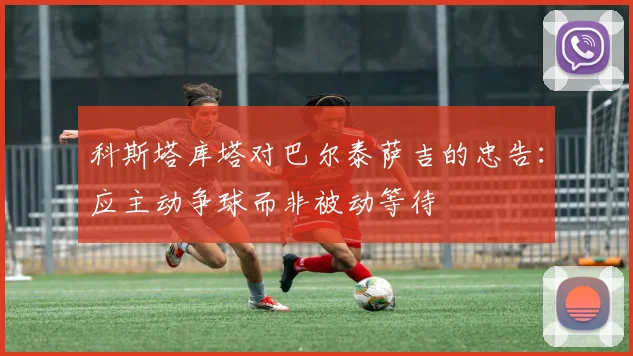 科斯塔库塔对巴尔泰萨吉的忠告：应主动争球而非被动等待