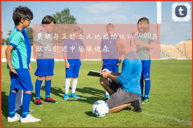 曼联与亚特兰大达成协议以5000万欧元引进中场埃德森