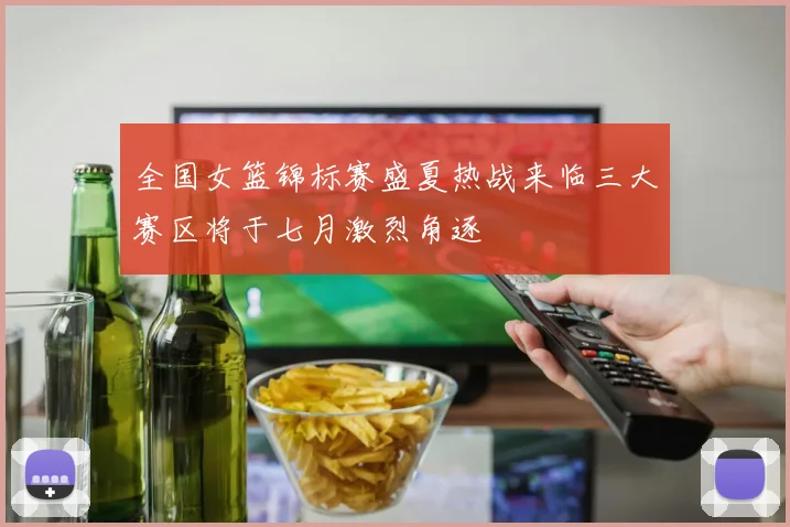 全国女篮锦标赛盛夏热战来临三大赛区将于七月激烈角逐