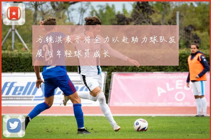 方镜淇表示将全力以赴助力球队发展与年轻球员成长