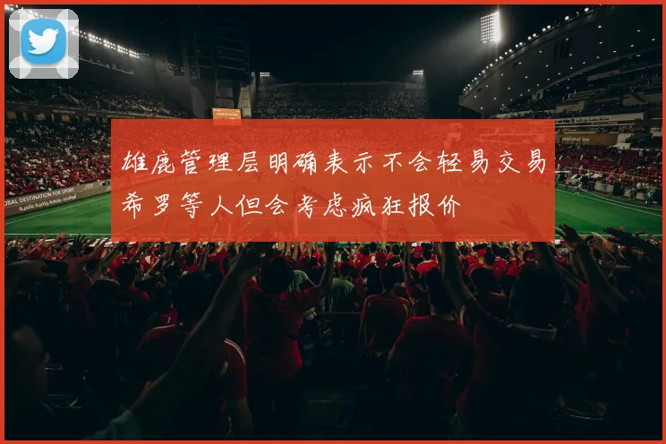 雄鹿管理层明确表示不会轻易交易希罗等人但会考虑疯狂报价