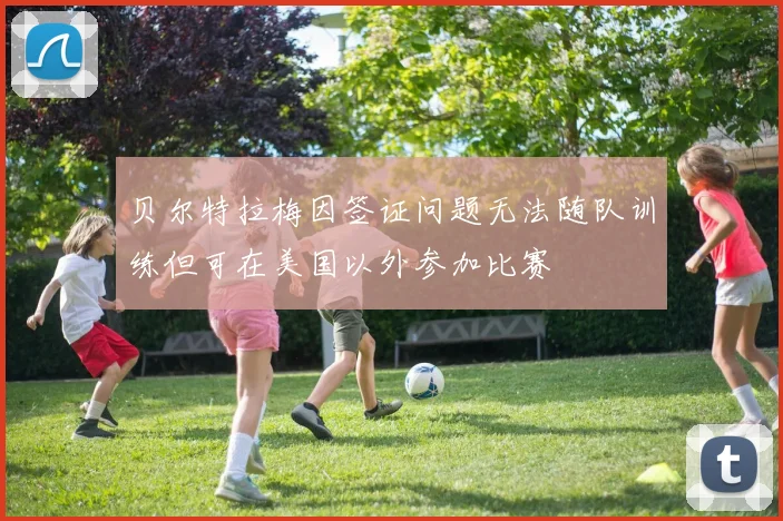 贝尔特拉梅因签证问题无法随队训练但可在美国以外参加比赛